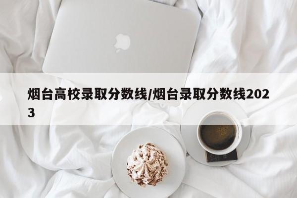 烟台高校录取分数线/烟台录取分数线2023