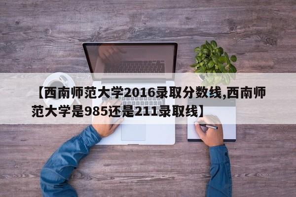 【西南师范大学2016录取分数线,西南师范大学是985还是211录取线】