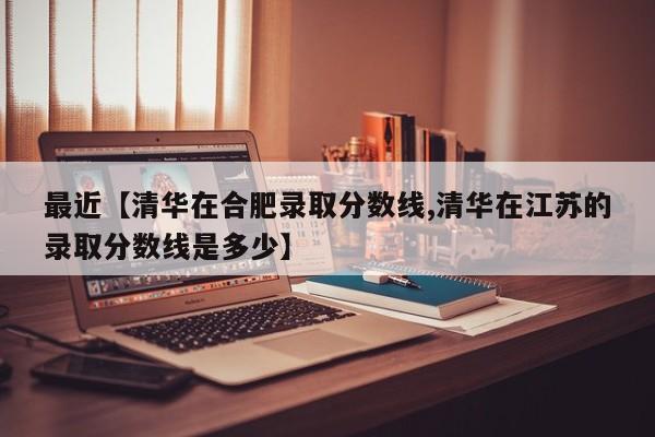 最近【清华在合肥录取分数线,清华在江苏的录取分数线是多少】