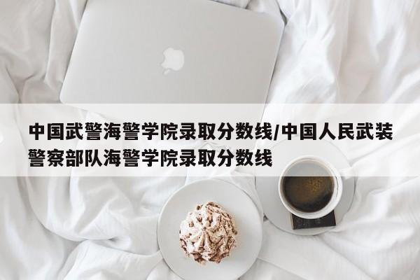 中国武警海警学院录取分数线/中国人民武装警察部队海警学院录取分数线