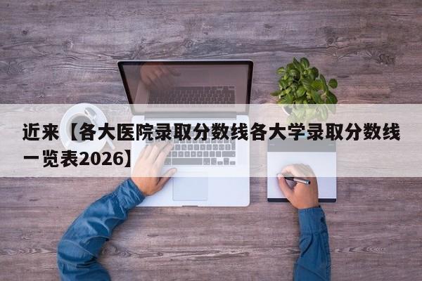 近来【各大医院录取分数线各大学录取分数线一览表2026】