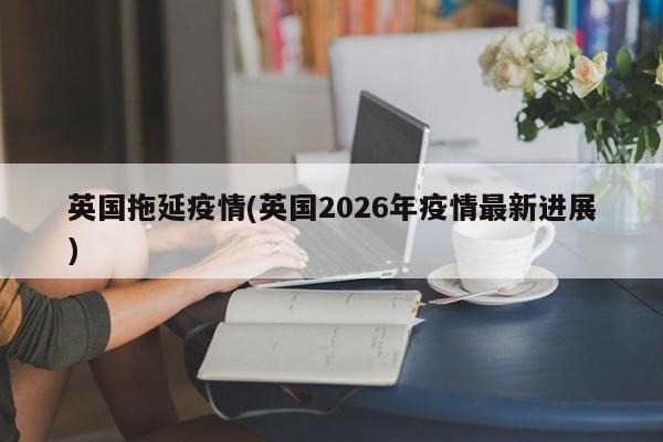 英国拖延疫情(英国2026年疫情最新进展)