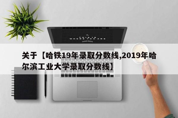 关于【哈铁19年录取分数线,2019年哈尔滨工业大学录取分数线】