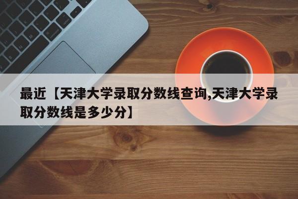 最近【天津大学录取分数线查询,天津大学录取分数线是多少分】