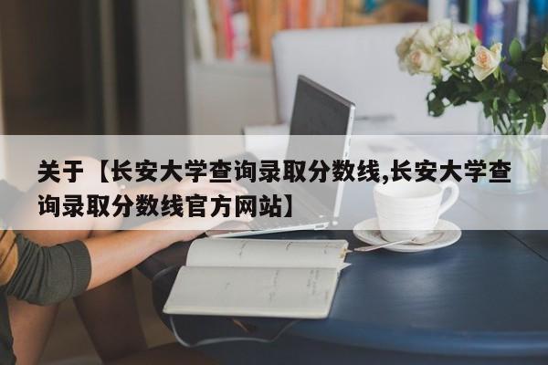 关于【长安大学查询录取分数线,长安大学查询录取分数线官方网站】