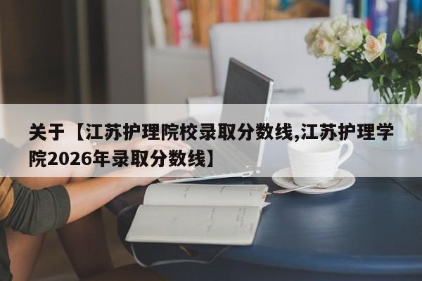 关于【江苏护理院校录取分数线,江苏护理学院2026年录取分数线】