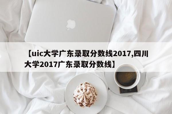 【uic大学广东录取分数线2017,四川大学2017广东录取分数线】
