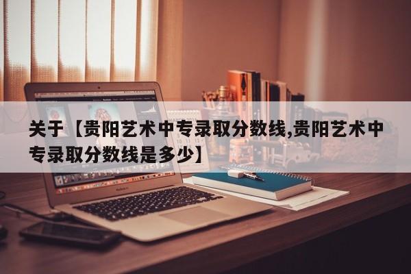 关于【贵阳艺术中专录取分数线,贵阳艺术中专录取分数线是多少】