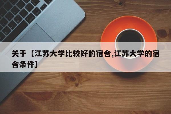 关于【江苏大学比较好的宿舍,江苏大学的宿舍条件】
