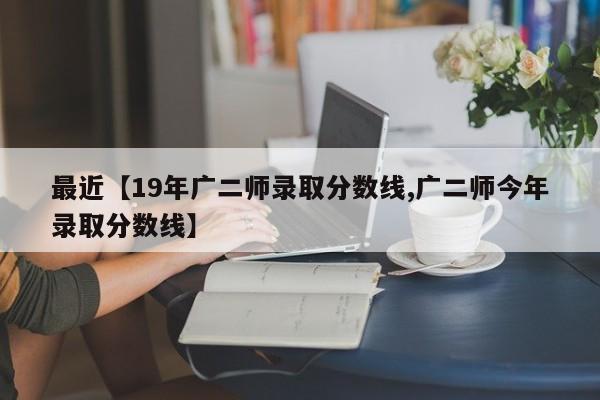 最近【19年广二师录取分数线,广二师今年录取分数线】