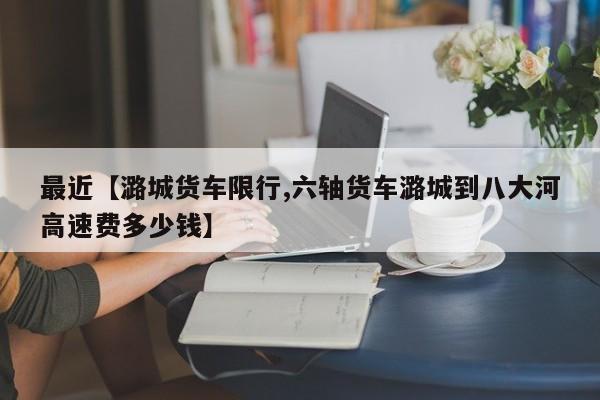 最近【潞城货车限行,六轴货车潞城到八大河高速费多少钱】
