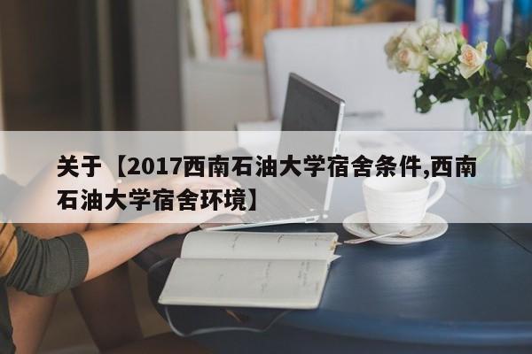 关于【2017西南石油大学宿舍条件,西南石油大学宿舍环境】