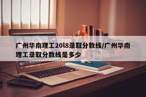 广州华南理工20l8录取分数线/广州华南理工录取分数线是多少