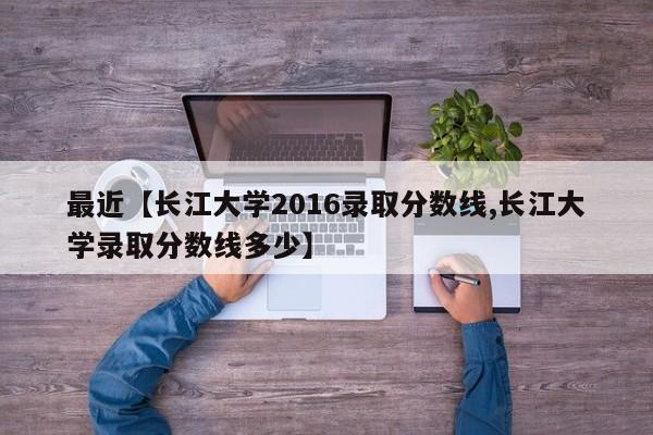 最近【长江大学2016录取分数线,长江大学录取分数线多少】
