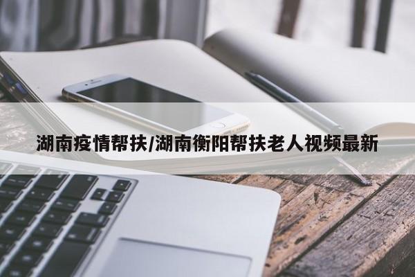 湖南疫情帮扶/湖南衡阳帮扶老人视频最新