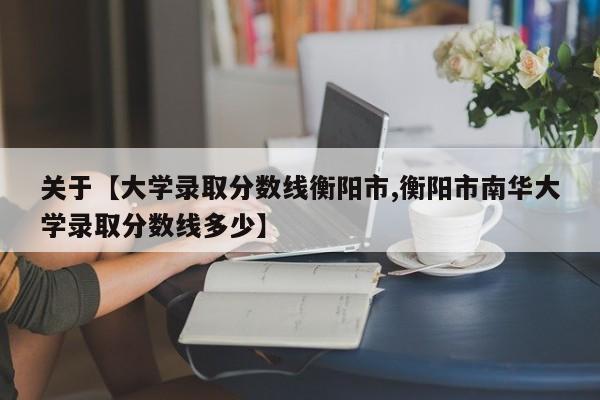 关于【大学录取分数线衡阳市,衡阳市南华大学录取分数线多少】
