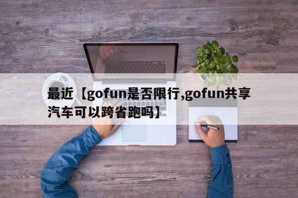 最近【gofun是否限行,gofun共享汽车可以跨省跑吗】