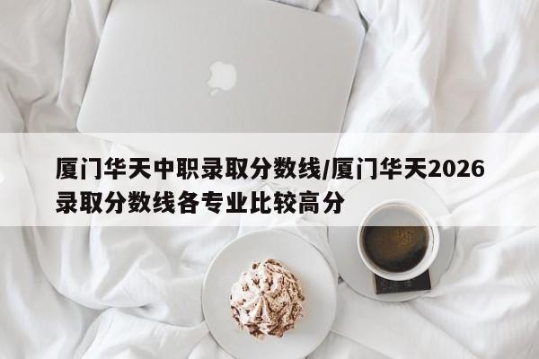 厦门华天中职录取分数线/厦门华天2026录取分数线各专业比较高分