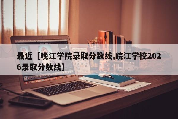 最近【晚江学院录取分数线,皖江学校2026录取分数线】