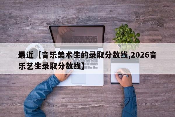 最近【音乐美术生的录取分数线,2026音乐艺生录取分数线】