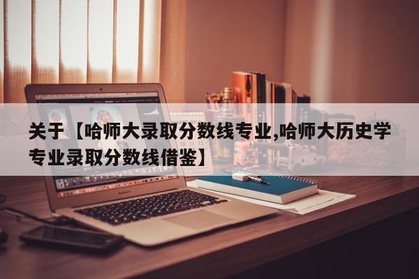 关于【哈师大录取分数线专业,哈师大历史学专业录取分数线借鉴】