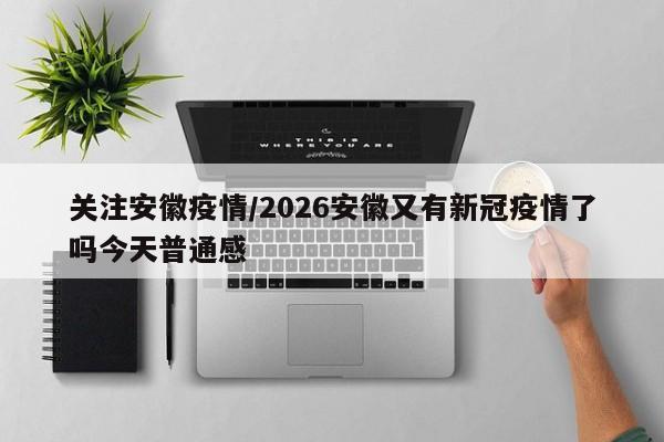 关注安徽疫情/2026安徽又有新冠疫情了吗今天普通感