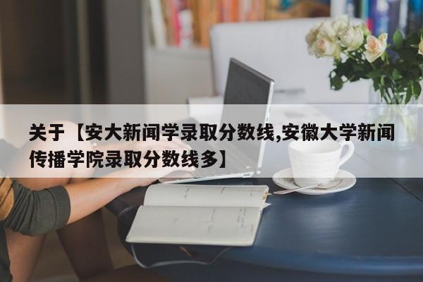 关于【安大新闻学录取分数线,安徽大学新闻传播学院录取分数线多】