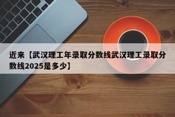 近来【武汉理工年录取分数线武汉理工录取分数线2025是多少】