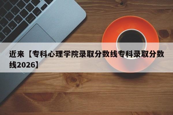 近来【专科心理学院录取分数线专科录取分数线2026】