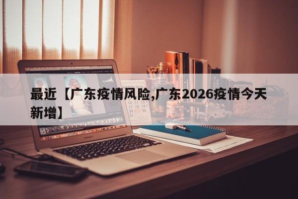 最近【广东疫情风险,广东2026疫情今天新增】