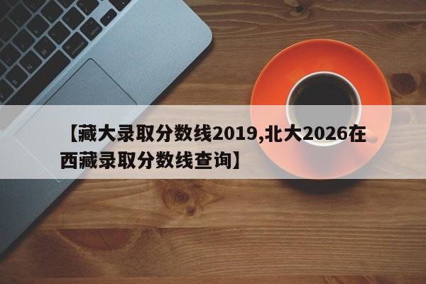 【藏大录取分数线2019,北大2026在西藏录取分数线查询】