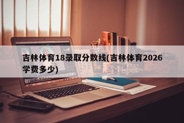 吉林体育18录取分数线(吉林体育2026学费多少)
