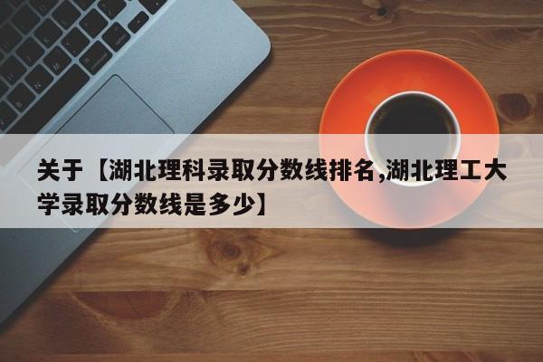 关于【湖北理科录取分数线排名,湖北理工大学录取分数线是多少】