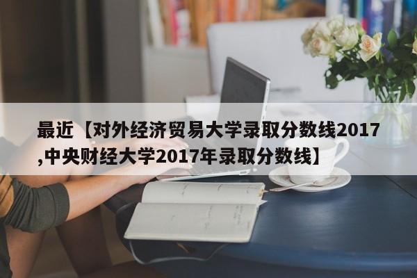 最近【对外经济贸易大学录取分数线2017,中央财经大学2017年录取分数线】