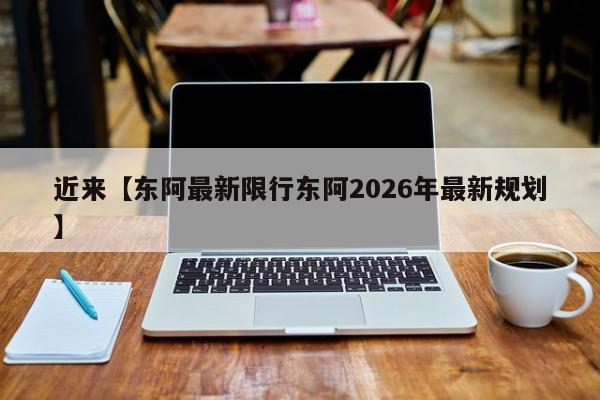 近来【东阿最新限行东阿2026年最新规划】