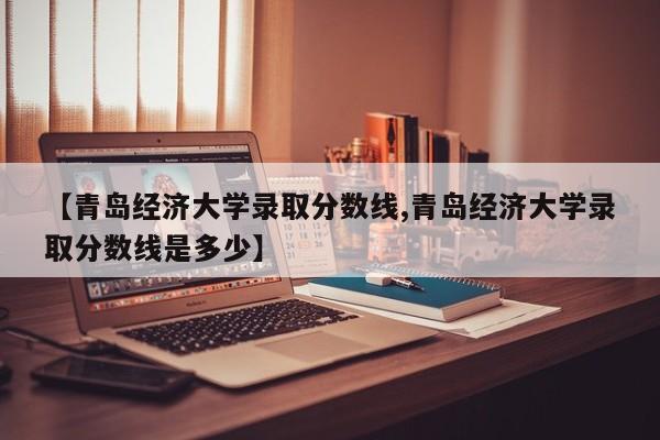 【青岛经济大学录取分数线,青岛经济大学录取分数线是多少】