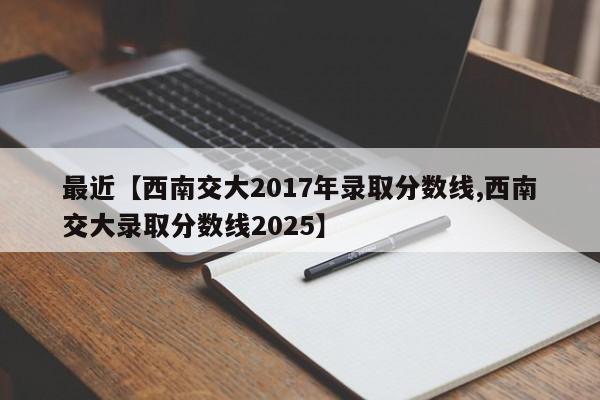 最近【西南交大2017年录取分数线,西南交大录取分数线2025】