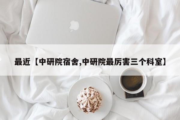 最近【中研院宿舍,中研院最厉害三个科室】