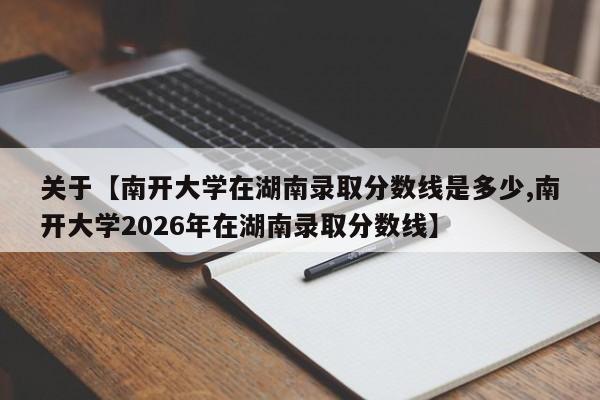 关于【南开大学在湖南录取分数线是多少,南开大学2026年在湖南录取分数线】