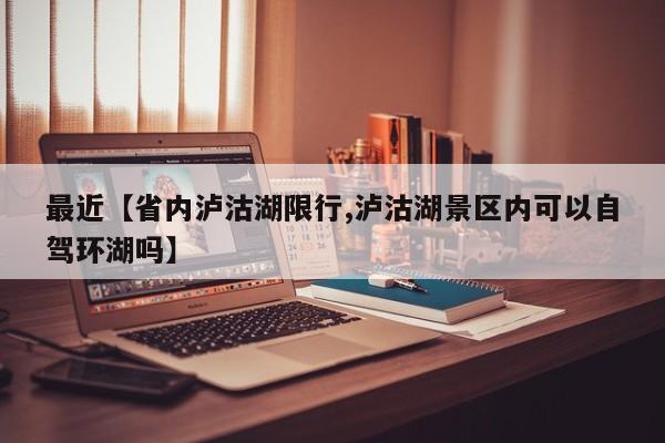 最近【省内泸沽湖限行,泸沽湖景区内可以自驾环湖吗】