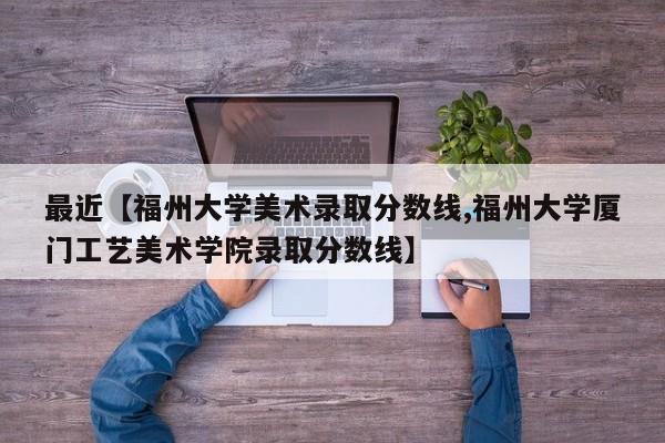 最近【福州大学美术录取分数线,福州大学厦门工艺美术学院录取分数线】