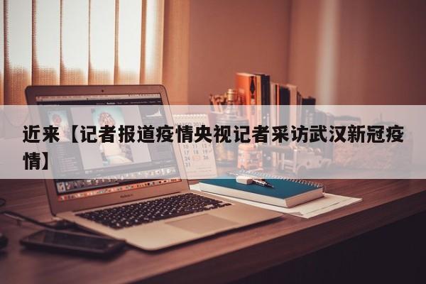 近来【记者报道疫情央视记者采访武汉新冠疫情】