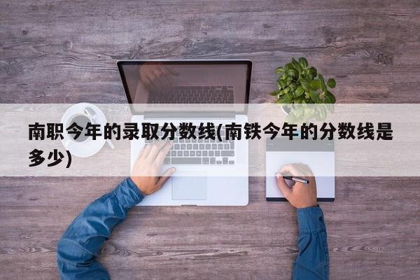 南职今年的录取分数线(南铁今年的分数线是多少)