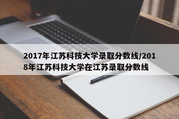 2017年江苏科技大学录取分数线/2018年江苏科技大学在江苏录取分数线