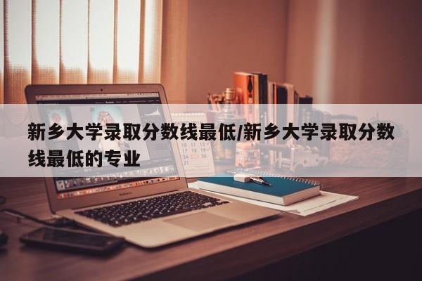 新乡大学录取分数线最低/新乡大学录取分数线最低的专业
