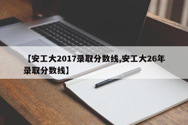 【安工大2017录取分数线,安工大26年录取分数线】