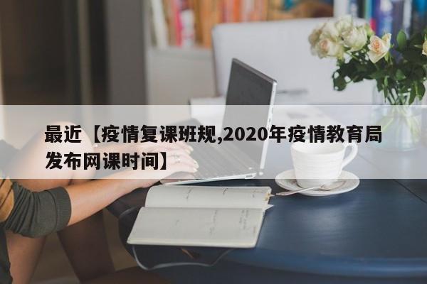 最近【疫情复课班规,2020年疫情教育局发布网课时间】