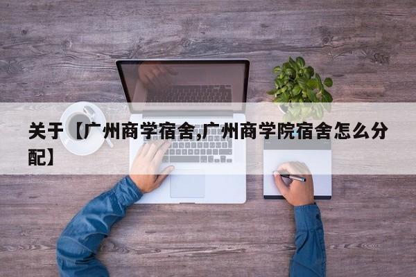 关于【广州商学宿舍,广州商学院宿舍怎么分配】