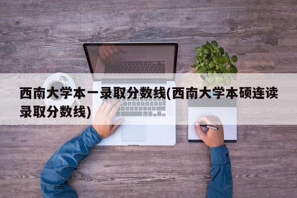 西南大学本一录取分数线(西南大学本硕连读录取分数线)