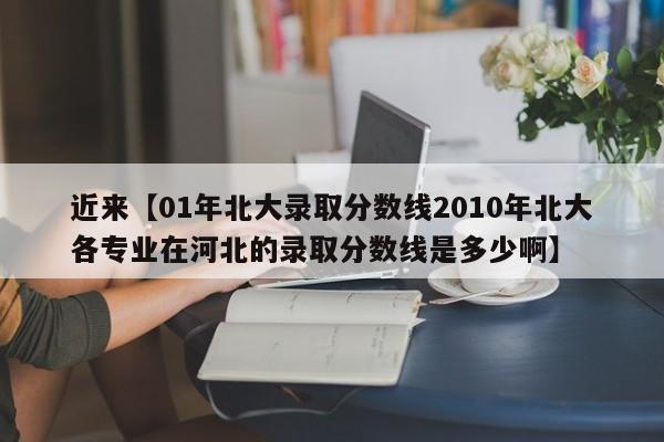 近来【01年北大录取分数线2010年北大各专业在河北的录取分数线是多少啊】